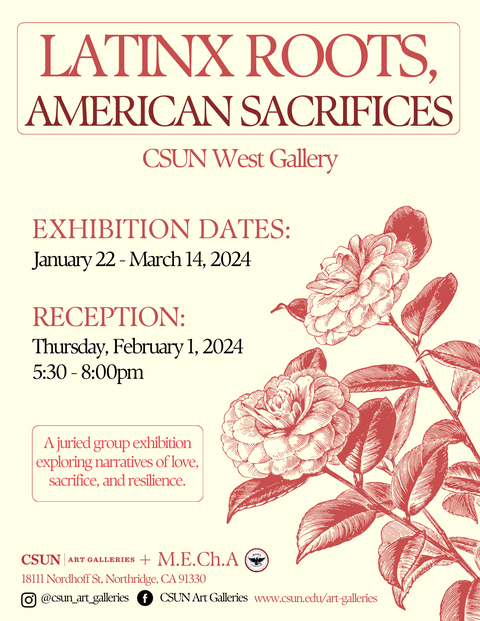LATINX ROOTS, AMERICAN SACRIFICES Poster. Text from top to bottom: CSUN West Gallery.  Exhibition Dates: January 22 - March 14, 2024. Reception: Thursday, February 1, 2024, 5:30-8:00pm. A juried group exhibition exploring narratives of love, sacrifice, and resilience. CSUN Art Galleries + M.E.Ch.A. 18111 Nordhoff St, Northridge, CA 91330. Instagram @CSUN_art_galleries Facebook CSUN Art Galleries. www.csun.edu/art-galleries